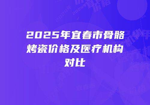 2025年宜春市骨骼烤瓷价格及医疗机构对比