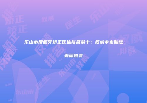 乐山市反颌牙矫正医生排名前十：权威专家助您美丽蜕变