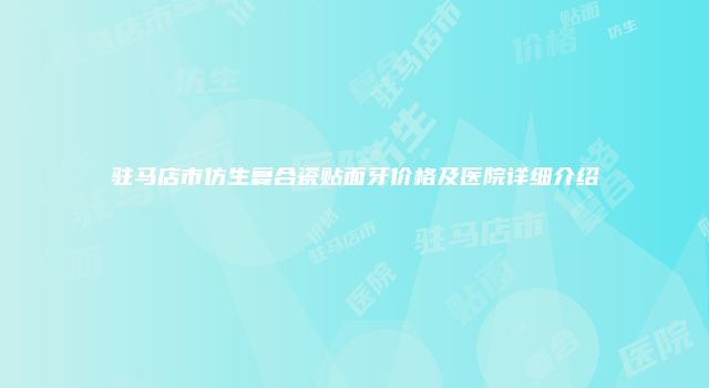 驻马店市仿生复合瓷贴面牙价格及医院详细介绍