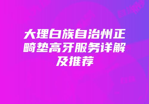 大理白族自治州正畸垫高牙服务详解及推荐