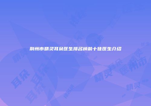 荆州市精灵耳朵医生排名榜前十佳医生介绍