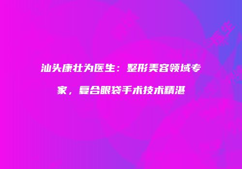 汕头康壮为医生：整形美容领域专家，复合眼袋手术技术精湛