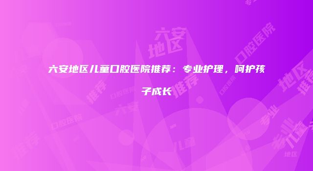 六安地区儿童口腔医院推荐：专业护理，呵护孩子成长