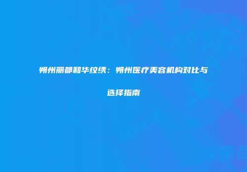朔州丽都和华纹绣：朔州医疗美容机构对比与选择指南