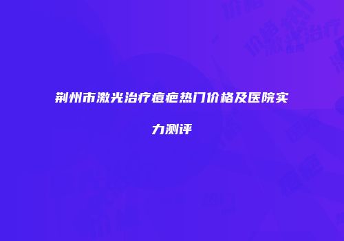 荆州市激光治疗痘疤热门价格及医院实力测评