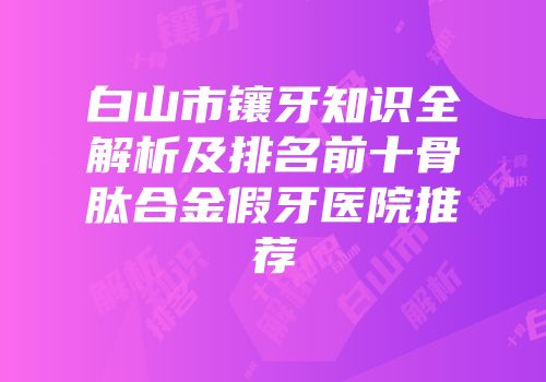 白山市镶牙知识全解析及排名前十骨肽合金假牙医院推荐