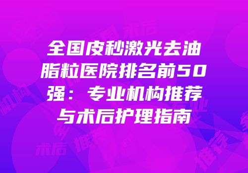 全国皮秒激光去油脂粒医院排名前50强：专业机构推荐与术后护理指南
