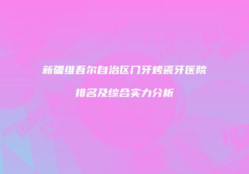 新疆维吾尔自治区门牙烤瓷牙医院排名及综合实力分析