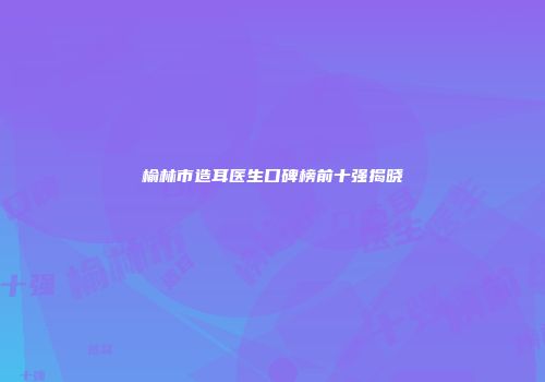榆林市造耳医生口碑榜前十强揭晓