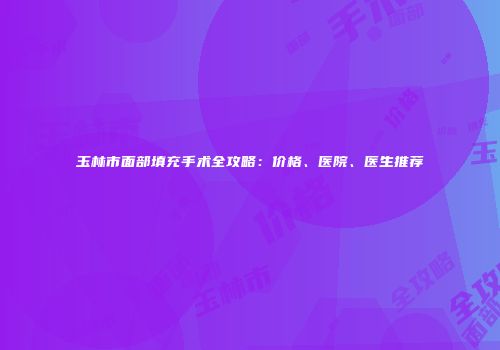 玉林市面部填充手术全攻略：价格、医院、医生推荐