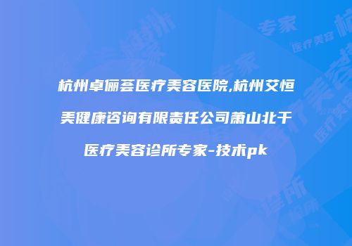 杭州卓俪荟医疗美容医院,杭州艾恒美健康咨询有限责任公司萧山北干医疗美容诊所专家-技术pk