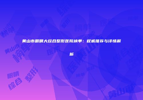 黄山市眼睛大综合整形医院榜单：权威推荐与详情解析