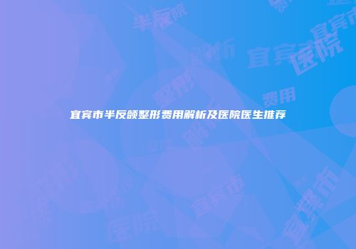 宜宾市半反颌整形费用解析及医院医生推荐