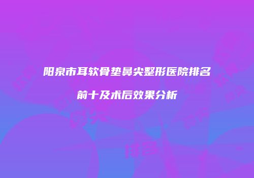 阳泉市耳软骨垫鼻尖整形医院排名前十及术后效果分析