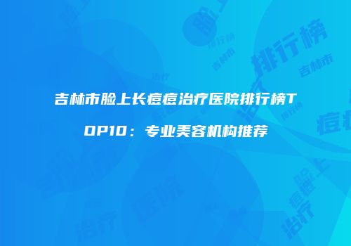吉林市脸上长痘痘治疗医院排行榜TOP10：专业美容机构推荐