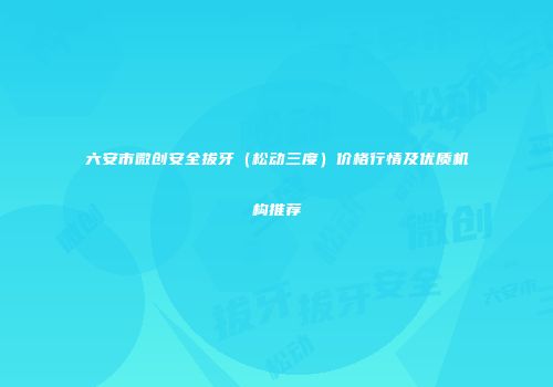 六安市微创安全拔牙（松动三度）价格行情及优质机构推荐