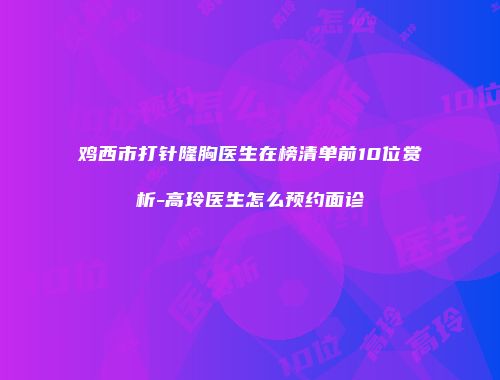 鸡西市打针隆胸医生在榜清单前10位赏析-高玲医生怎么预约面诊