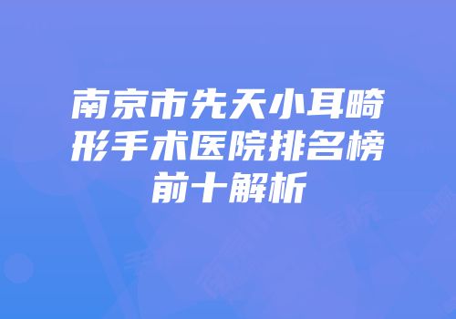 南京市先天小耳畸形手术医院排名榜前十解析