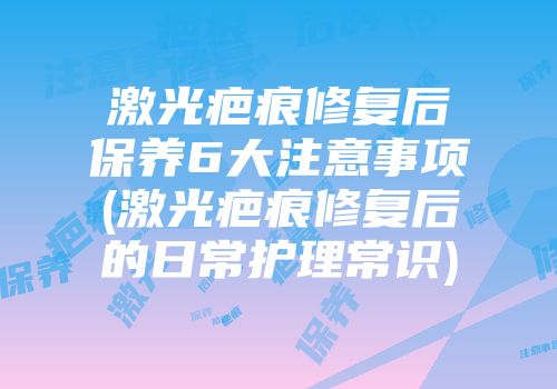 激光疤痕修复后保养6大注意事项(激光疤痕修复后的日常护理常识)