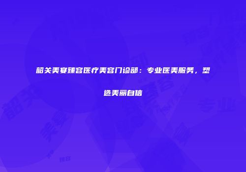 韶关美宴臻容医疗美容门诊部：专业医美服务，塑造美丽自信