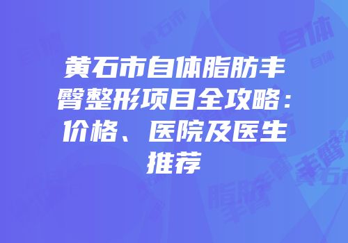 黄石市自体脂肪丰臀整形项目全攻略：价格、医院及医生推荐