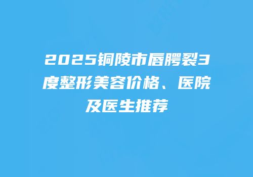 2025铜陵市唇腭裂3度整形美容价格、医院及医生推荐