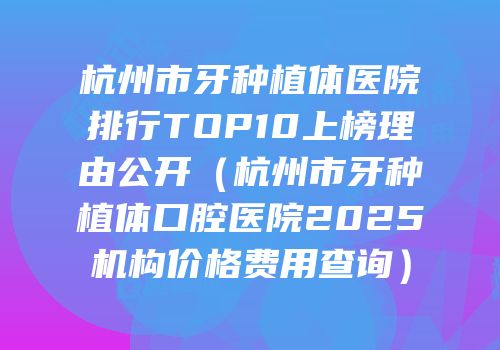 杭州市牙种植体医院排行TOP10上榜理由公开（杭州市牙种植体口腔医院2025机构价格费用查询）