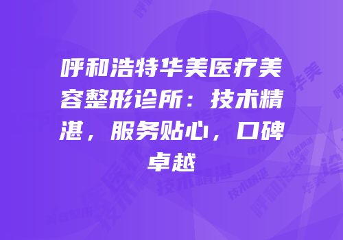 呼和浩特华美医疗美容整形诊所：技术精湛，服务贴心，口碑卓越