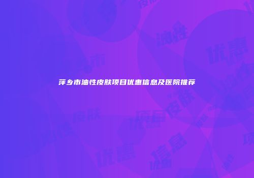 萍乡市油性皮肤项目优惠信息及医院推荐