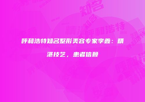 呼和浩特知名整形美容专家李鑫：精湛技艺，患者信赖