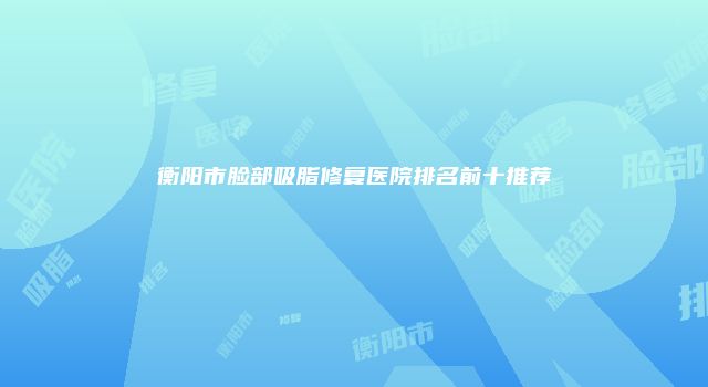 衡阳市脸部吸脂修复医院排名前十推荐