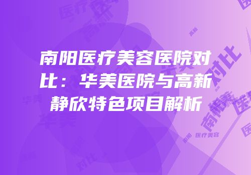 南阳医疗美容医院对比：华美医院与高新静欣特色项目解析