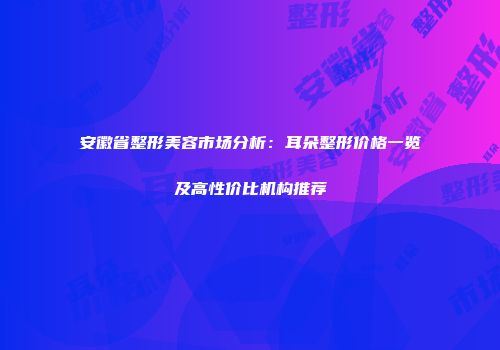 安徽省整形美容市场分析：耳朵整形价格一览及高性价比机构推荐