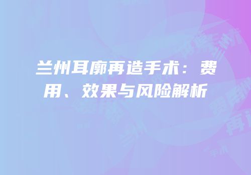 兰州耳廓再造手术：费用、效果与风险解析