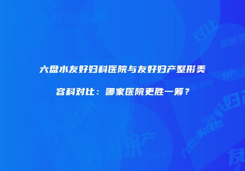 六盘水友好妇科医院与友好妇产整形美容科对比：哪家医院更胜一筹？