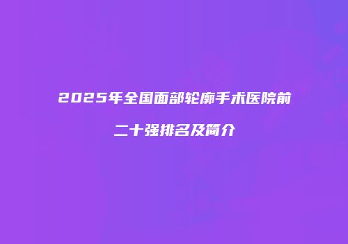 2025年全国面部轮廓手术医院前二十强排名及简介