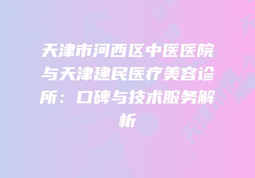 天津市河西区中医医院与天津建民医疗美容诊所：口碑与技术服务解析