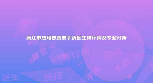丽江市热玛吉眼皮手术医生排行榜及专业分析