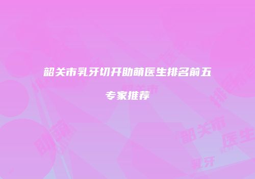 韶关市乳牙切开助萌医生排名前五专家推荐