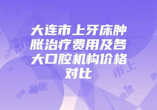 大连市上牙床肿胀治疗费用及各大口腔机构价格对比