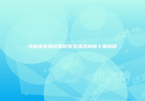 济南市去晒斑整形医生排名榜前十强揭晓