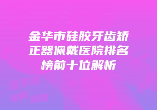 金华市硅胶牙齿矫正器佩戴医院排名榜前十位解析
