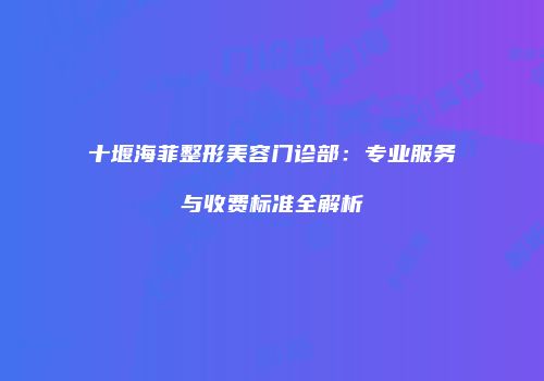 十堰海菲整形美容门诊部：专业服务与收费标准全解析