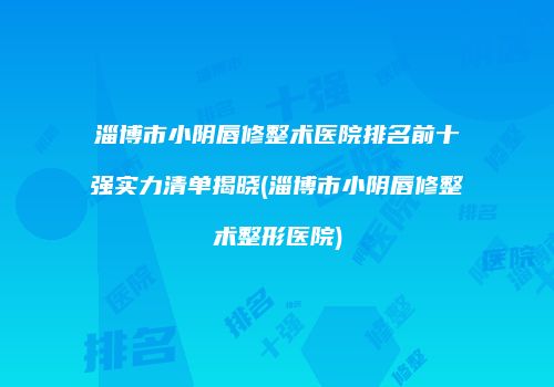 淄博市小阴唇修整术医院排名前十强实力清单揭晓(淄博市小阴唇修整术整形医院)