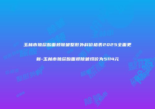 玉林市玻尿酸面颊除皱整形外科价格表2025全面更新-玉林市玻尿酸面颊除皱均价为5114元