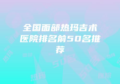 全国面部热玛吉术医院排名前50名推荐