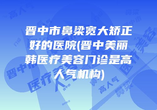 晋中市鼻梁宽大矫正好的医院(晋中美丽韩医疗美容门诊是高人气机构)