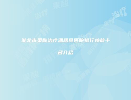 淮北市果酸治疗酒糟鼻医院排行榜前十名介绍