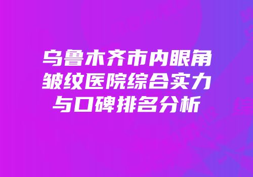 乌鲁木齐市内眼角皱纹医院综合实力与口碑排名分析