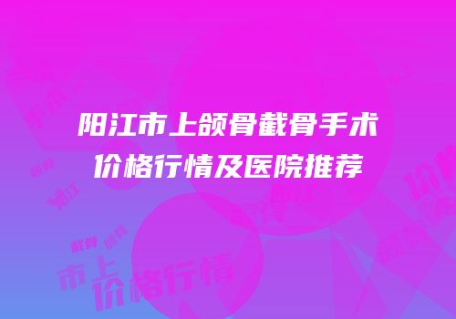阳江市上颌骨截骨手术价格行情及医院推荐